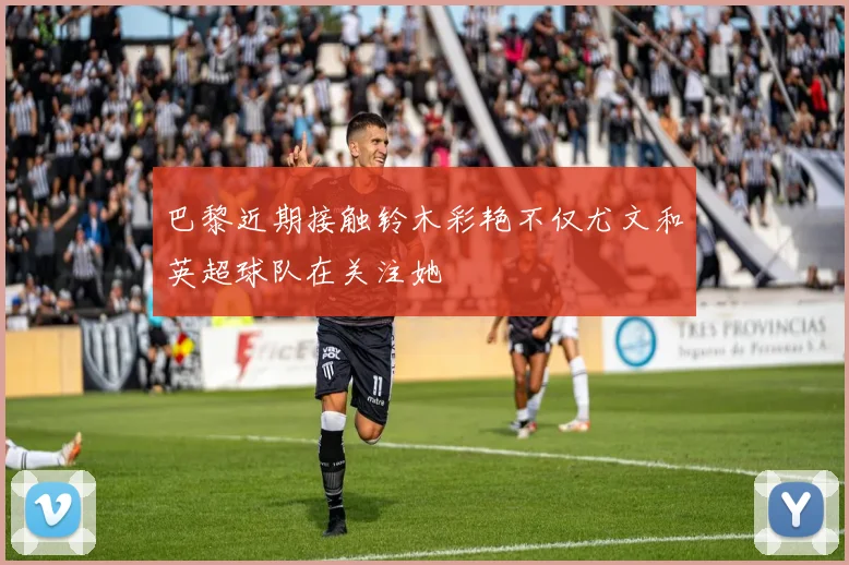 巴黎近期接触铃木彩艳不仅尤文和英超球队在关注她