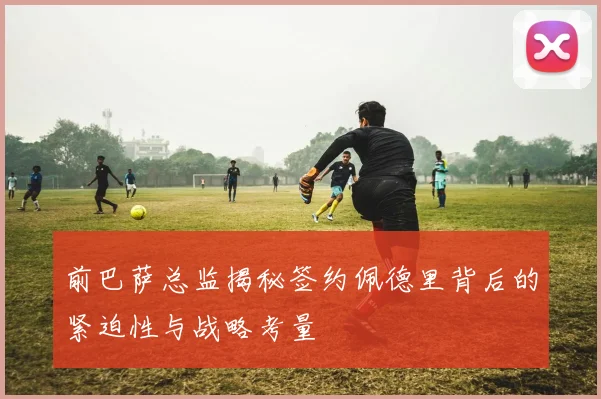 前巴萨总监揭秘签约佩德里背后的紧迫性与战略考量